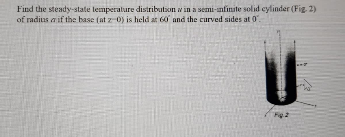Find the steady-state temperature distribution u in a semi-infinite solid cylinder (Fig. 2)
of radius a if the base (at z-0) is held at 60° and the curved sides at 0'.
Fig 2
