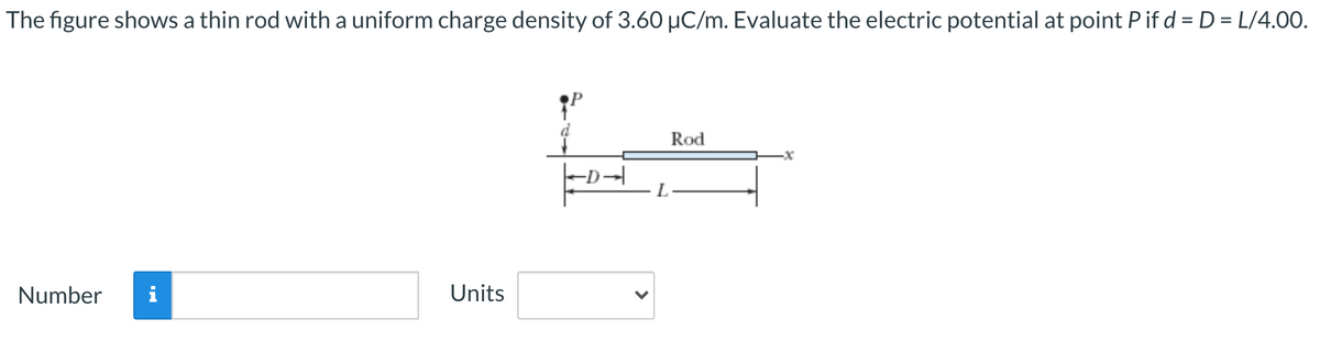 The figure shows a thin rod with a uniform charge density of 3.60 µC/m. Evaluate the electric potential at point P if d = D = L/4.00.
Rod
Number
Units
