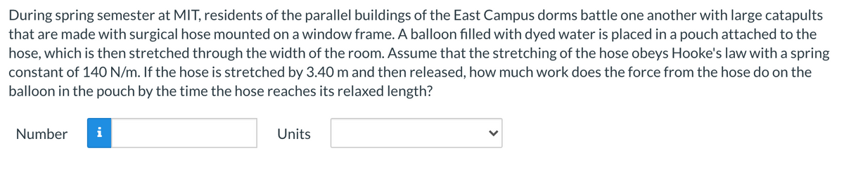 During spring semester at MIT, residents of the parallel buildings of the East Campus dorms battle one another with large catapults
that are made with surgical hose mounted on a window frame. A balloon filled with dyed water is placed in a pouch attached to the
hose, which is then stretched through the width of the room. Assume that the stretching of the hose obeys Hooke's law with a spring
constant of 140 N/m. If the hose is stretched by 3.40 m and then released, how much work does the force from the hose do on the
balloon in the pouch by the time the hose reaches its relaxed length?
Number
Units
