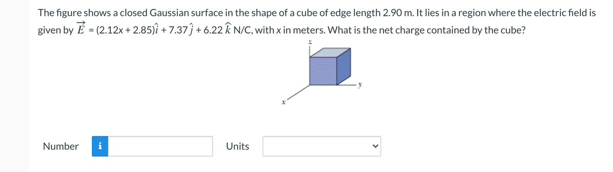 The figure shows a closed Gaussian surface in the shape of a cube of edge length 2.90 m. It lies in a region where the electric field is
given by É = (2.12x + 2.85)î + 7.37j+ 6.22 k N/C, with x in meters. What is the net charge contained by the cube?
Number
i
Units
