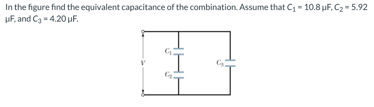 In the figure find the equivalent capacitance of the combination. Assume that C1 = 10.8 µF, C2 = 5.92
µF, and C3 = 4.20 µF.
%3D
V
C3
C2.
