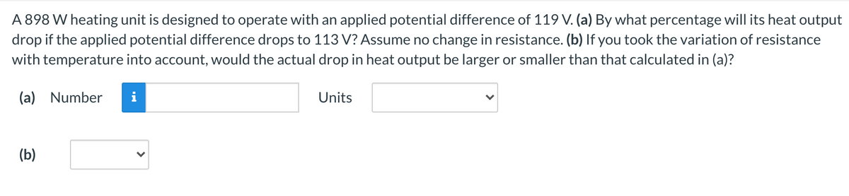 A 898 W heating unit is designed to operate with an applied potential difference of 119 V. (a) By what percentage will its heat output
drop if the applied potential difference drops to 113 V? Assume no change in resistance. (b) If you took the variation of resistance
with temperature into account, would the actual drop in heat output be larger or smaller than that calculated in (a)?
(a) Number
Units
(b)
