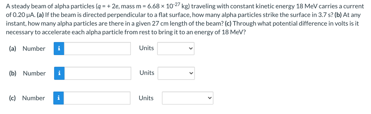 A steady beam of alpha particles (q = + 2e, mass m = 6.68 x 102 kg) traveling with constant kinetic energy 18 MeV carries a current
of 0.20 µA. (a) If the beam is directed perpendicular to a flat surface, how many alpha particles strike the surface in 3.7 s? (b) At any
instant, how many alpha particles are there in a given 27 cm length of the beam? (c) Through what potential difference in volts is it
necessary to accelerate each alpha particle from rest to bring it to an energy of 18 MeV?
(a) Number
i
Units
(b) Number
i
Units
(c) Number
i
Units
