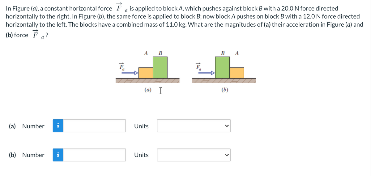 In Figure (a), a constant horizontal force F a is applied to block A, which pushes against block B with a 20.0 N force directed
horizontally to the right. In Figure (b), the same force is applied to block B; now block A pushes on block B with a 12.0 N force directed
horizontally to the left. The blocks have a combined mass of 11.0 kg. What are the magnitudes of (a) their acceleration in Figure (a) and
(b) force F a?
A_B
В А
a
(a) I
(b)
(a) Number
i
Units
(b) Number
Units
>
