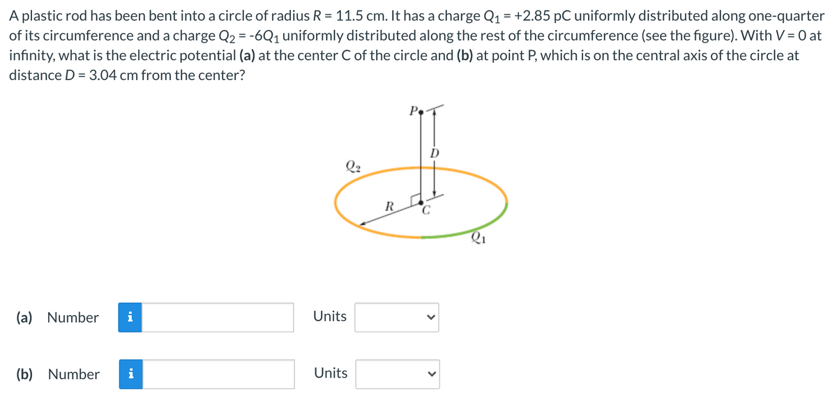 A plastic rod has been bent into a circle of radius R = 11.5 cm. It has a charge Q1 = +2.85 pC uniformly distributed along one-quarter
of its circumference and a charge Q2 = -6Q1 uniformly distributed along the rest of the circumference (see the figure). With V = 0 at
infinity, what is the electric potential (a) at the center C of the circle and (b) at point P, which is on the central axis of the circle at
distance D = 3.04 cm from the center?
Q2
(a) Number
Units
(b)
Number
Units
>
