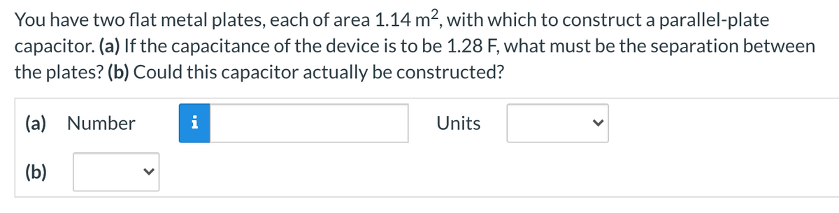 You have two flat metal plates, each of area 1.14 m2, with which to construct a parallel-plate
capacitor. (a) If the capacitance of the device is to be 1.28 F, what must be the separation between
the plates? (b) Could this capacitor actually be constructed?
(a) Number
Units
(b)
