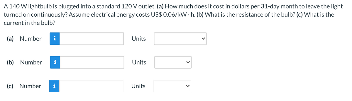 A 140 W lightbulb is plugged into a standard 120 V outlet. (a) How much does it cost in dollars per 31-day month to leave the light
turned on continuously? Assume electrical energy costs US$ 0.06/kW • h. (b) What is the resistance of the bulb? (c) What is the
current in the bulb?
(a) Number
i
Units
(b) Number
Units
(c) Number
Units
>
>
