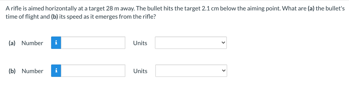 A rifle is aimed horizontally at a target 28 m away. The bullet hits the target 2.1 cm below the aiming point. What are (a) the bullet's
time of flight and (b) its speed as it emerges from the rifle?
(a) Number
i
Units
(b) Number
Units
