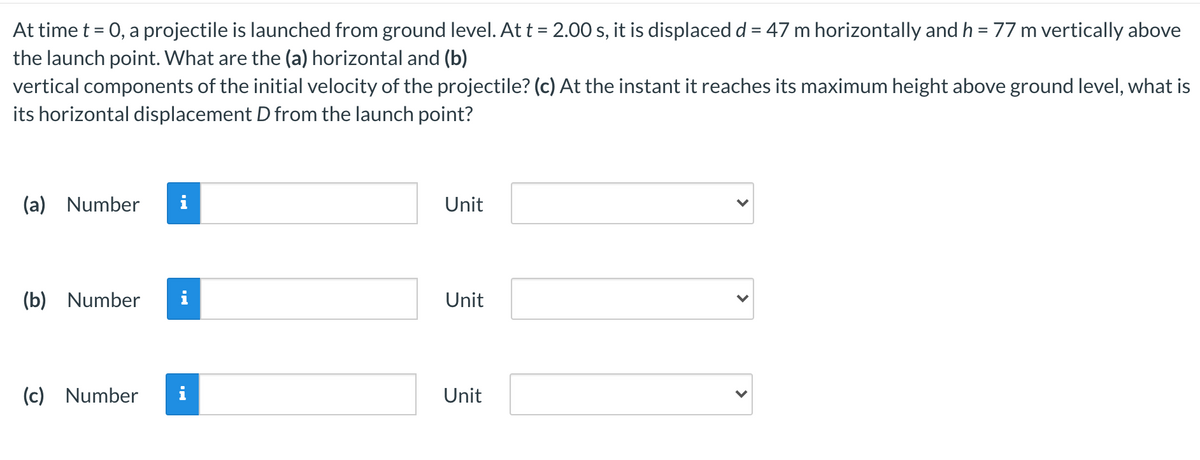 At time t = 0, a projectile is launched from ground level. At t = 2.00 s, it is displacedd = 47 m horizontally and h = 77 m vertically above
the launch point. What are the (a) horizontal and (b)
vertical components of the initial velocity of the projectile? (c) At the instant it reaches its maximum height above ground level, what is
its horizontal displacement D from the launch point?
(a) Number
i
Unit
(b) Number
Unit
(c) Number
i
Unit
>
