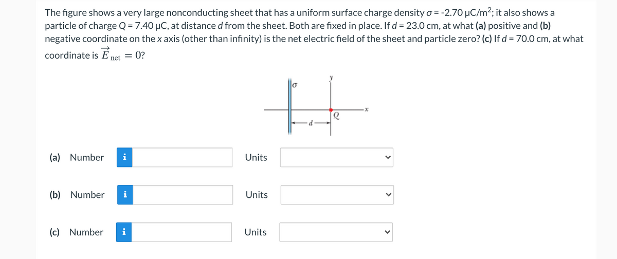 The figure shows a very large nonconducting sheet that has a uniform surface charge density o = -2.70 µC/m2; it also shows a
particle of charge Q = 7.40 µC, at distance d from the sheet. Both are fixed in place. If d = 23.0 cm, at what (a) positive and (b)
negative coordinate on the x axis (other than infinity) is the net electric field of the sheet and particle zero? (c) If d = 70.0 cm, at what
coordinate is É net = 0?
(a) Number
Units
(b) Number
i
Units
(c) Number
i
Units
>
