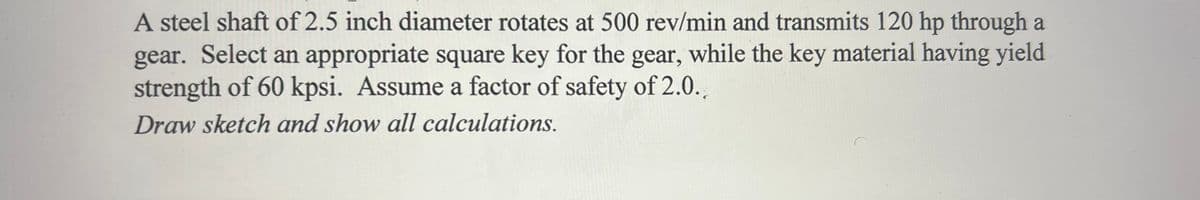 A steel shaft of 2.5 inch diameter rotates at 500 rev/min and transmits 120 hp through a
gear. Select an appropriate square key for the gear, while the key material having yield
strength of 60 kpsi. Assume a factor of safety of 2.0..
Draw sketch and show all calculations.
