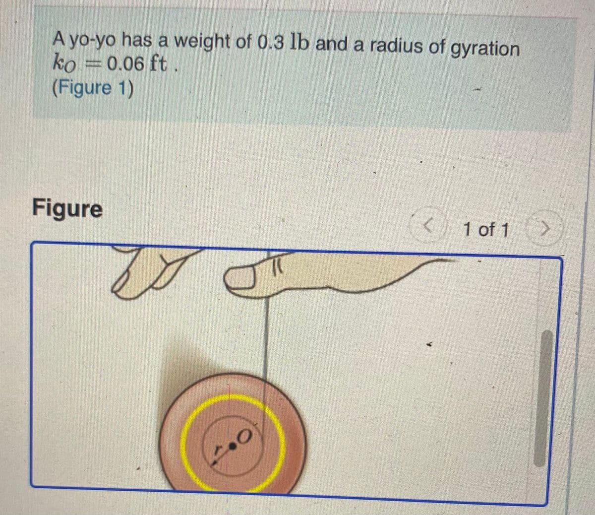 A yo-yo has a weight of 0.3 lb and a radius of gyration
ko =0.06 ft
(Figure 1)
Figure
1 of 1 >
