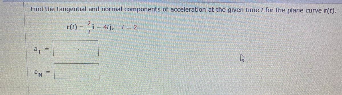 Find the tangential and normal components of acceleration at the given time t for the plane curve r(t).
2.
r(t)
= i- 4tj, t- 2
a.
a,
Ne
