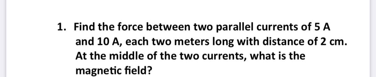 1. Find the force between two parallel currents of 5 A
and 10 A, each two meters long with distance of 2 cm.
At the middle of the two currents, what is the
magnetic field?
