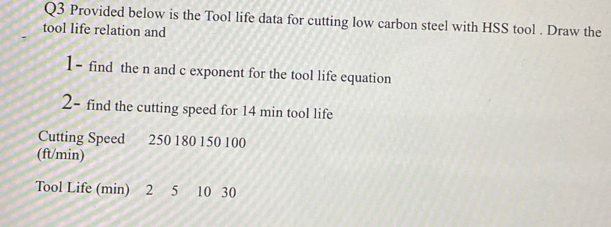 Q3 Provided below is the Tool life data for cutting low carbon steel with HSS tool. Draw the
tool life relation and
1- find the n and c exponent for the tool life equation
2- find the cutting speed for 14 min tool life
Cutting Speed
(ft/min)
250 180 150 100
Tool Life (min) 2 5 10 30
