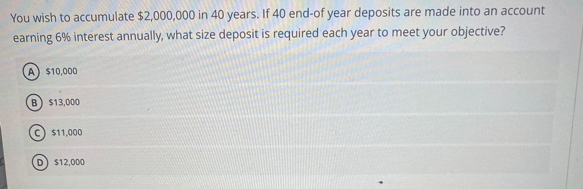 You wish to accumulate $2,000,000 in 40 years. If 40 end-of year deposits are made into an account
earning 6% interest annually, what size deposit is required each year to meet your objective?
A) $10,000
B) $13,000
C) $11,000
D $12,000
