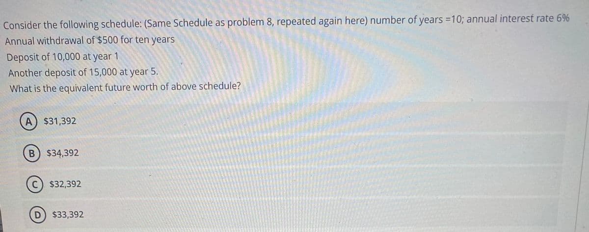 Consider the following schedule: (Same Schedule as problem 8, repeated again here) number of years =10; annual interest rate 6%
Annual withdrawal of $500 for ten years
Deposit of 10,000 at year 1
Another deposit of 15,000 at year 5.
What is the equivalent future worth of above schedule?
A) $31,392
$34,392
C) $32,392
D) $33,392
