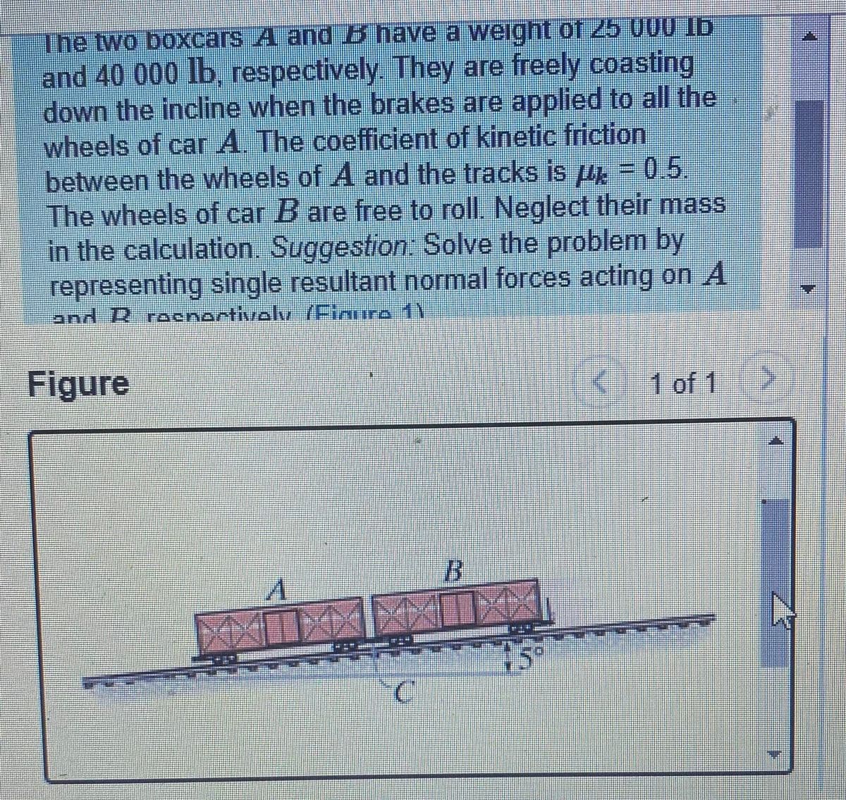 The two boxcars A and B have a weight of 25 U00 Ib
and 40 000 lb. respectively They are freely coasting
down the incline when the brakes are applied to all the
wheels of car A. The coefficient of kinetic friction
between the wheels of A and the tracks is u = 0.5.
The wheels of car B are free to roll. Neglect their mass
in the calculation. Suggestion: Solve the problem by
representing single resultant normal forces acting on A
and 12 rocnortivolv (Finure 1V
Figure
1 of 1>
