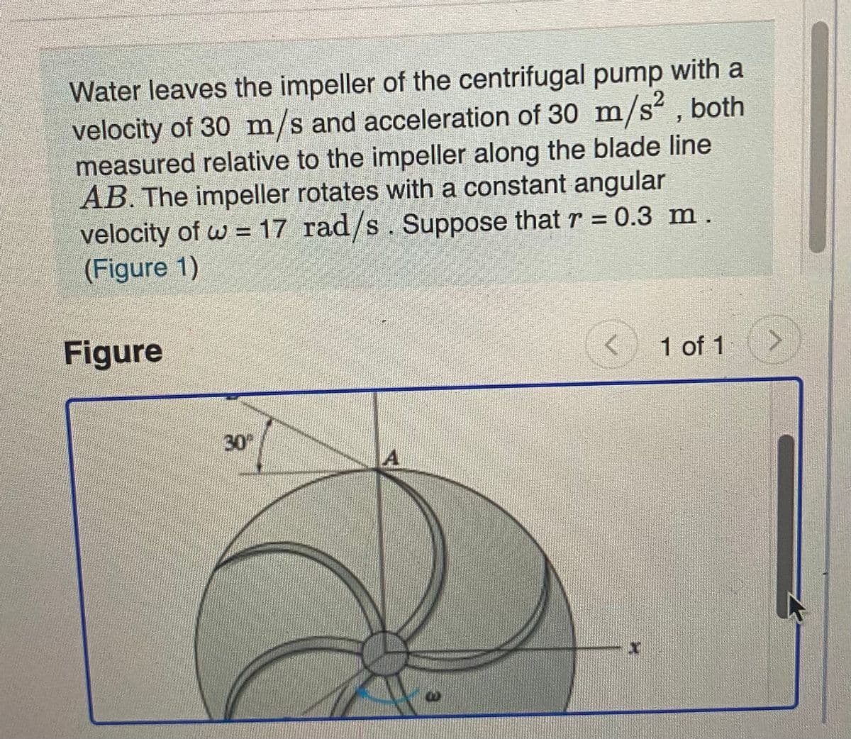 Water leaves the impeller of the centrifugal pump with a
velocity of 30 m/s and acceleration of 30 m/s² , both
measured relative to the impeller along the blade line
AB. The impeller rotates with a constant angular
velocity of w = 17 rad/s. Suppose that r = 0.3 m.
(Figure 1)
S.
Figure
< 1 of 1
30%
A.
