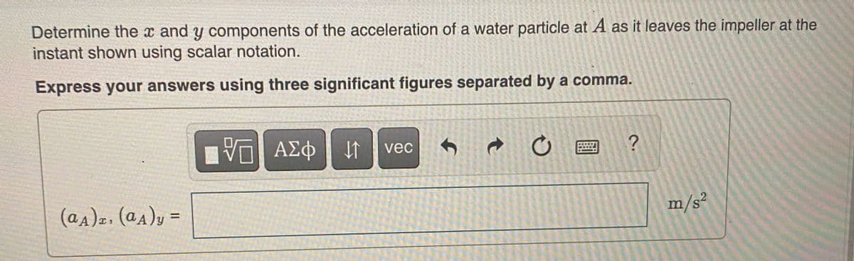 Determine the x and y components of the acceleration of a water particle at A as it leaves the impeller at the
instant shown using scalar notation.
Express your answers using three significant figures separated by a comma.
ΑΣΦ
IT vec
(a4)z, (a4)y =
%3D
m/s²
