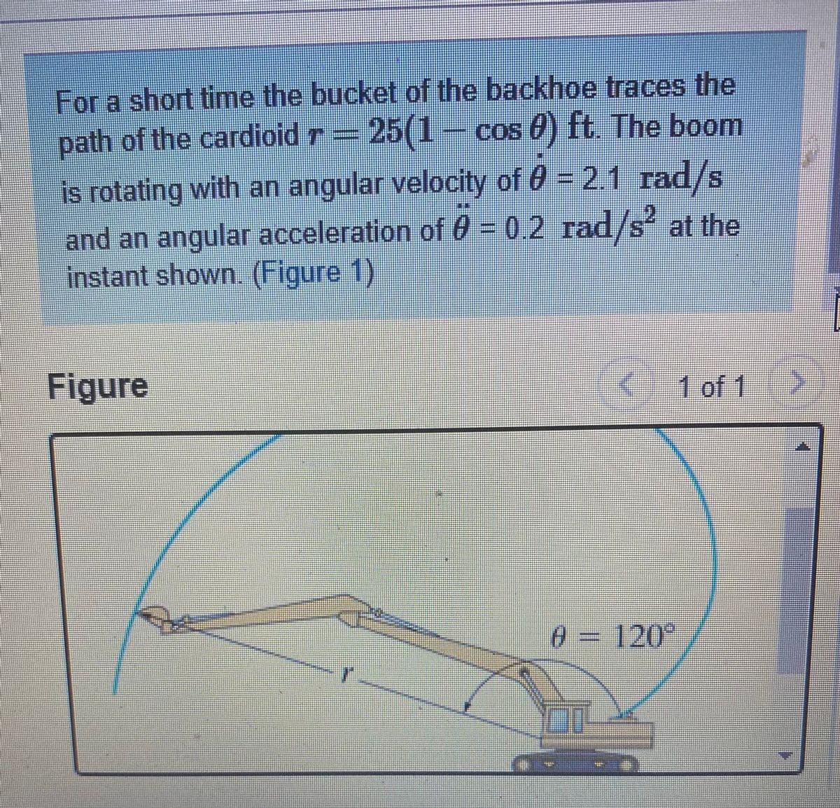 For a short time the bucket of the backhoe traces the
path of the cardioid r = 25(1- cos 0) ft. The boom
is rotating with an angular velocity of 0 = 2.1 rad/s
and an angular acceleration of 0 = 0,2 rad/s at the
instant shown. (Figure 1)
Figure
1 of 1
03
120°
