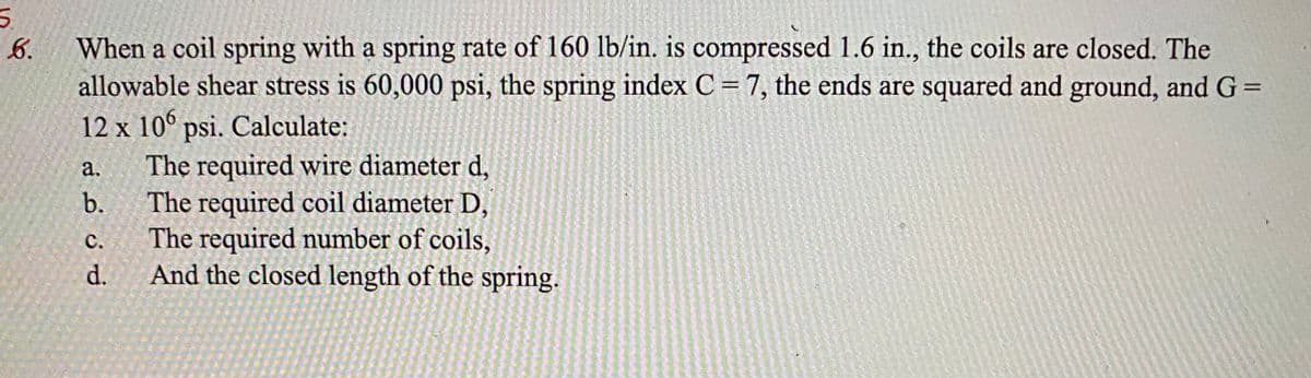 When a coil spring with a spring rate of 160 lb/in. is compressed 1.6 in., the coils are closed. The
allowable shear stress is 60,000 psi, the spring index C = 7, the ends are squared and ground, and G =
12 x 10° psi. Calculate:
The required wire diameter d,
The required coil diameter D,
The required number of coils,
And the closed length of the spring.
6.
a.
b.
с.
d.
