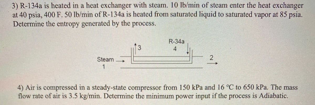 3) R-134a is heated in a heat exchanger with steam. 10 lb/min of steam enter the heat exchanger
at 40 psia, 400 F. 50 lb/min of R-134a is heated from saturated liquid to saturated vapor at 85 psia.
Determine the entropy generated by the process.
R-34a
4
Steam
2.
1
4) Air is compressed in a steady-state compressor from 150 kPa and 16 °C to 650 kPa. The mass
flow rate of air is 3.5 kg/min. Determine the minimum power input if the process is Adiabatic.
3.
