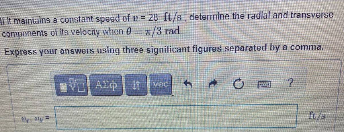 If it maintains a constant speed of v = 28 ft/s, determine the radial and transverse
components of its velocity when 0= T
п/3 гad.
Express your answers using three significant figures separated by a comma.
vec
ft/s

