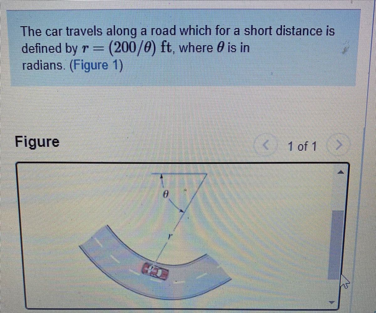 The car travels along a road which for a short distance is
defined by r (200/0) ft, where 0 is in
radians (Figure 1)
Figure
(
1 of 1

