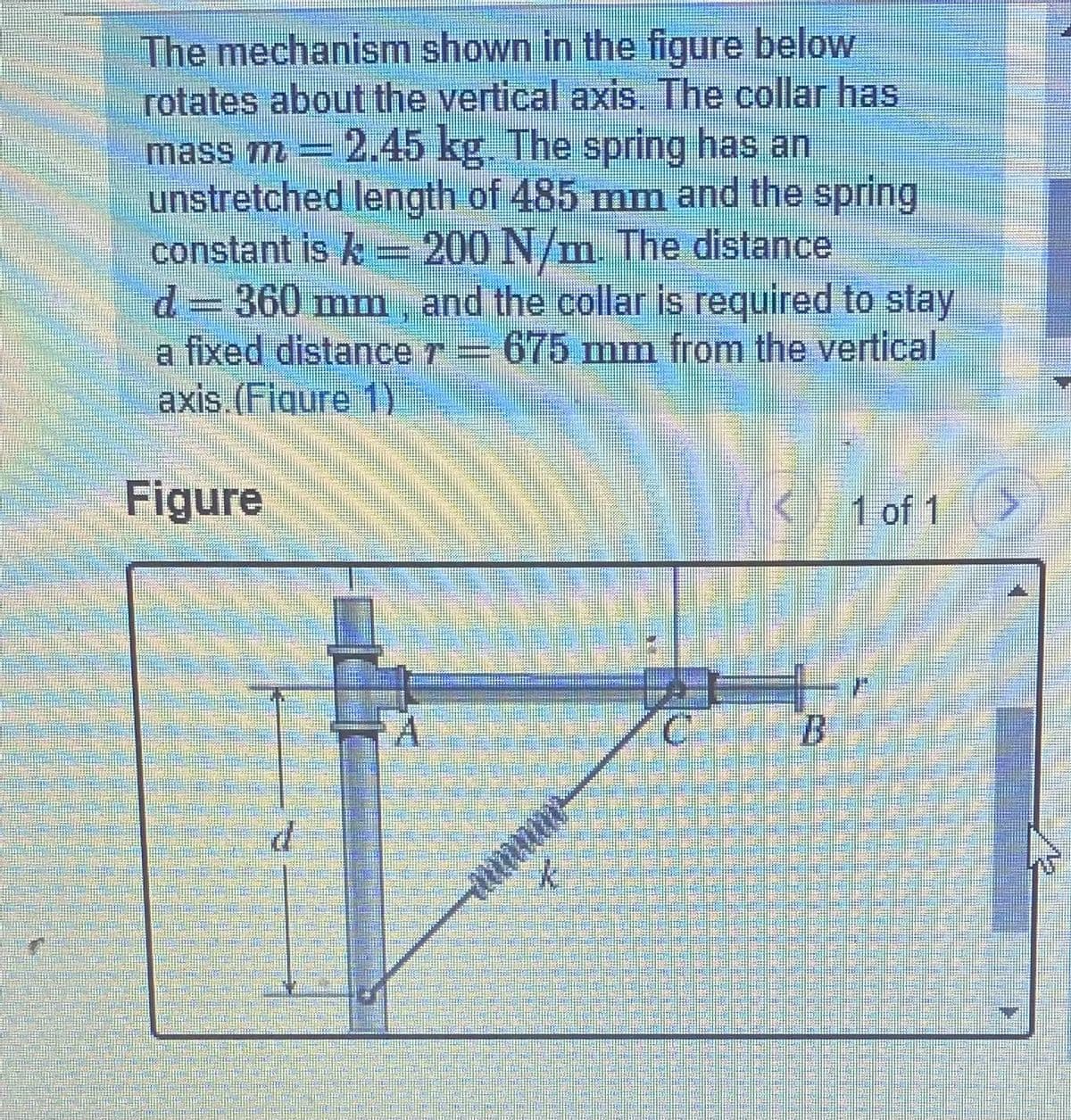 The mechanism shown in the figure below
rotates about the vertical axis. The collar has
mass m =2.45 kg. The spring has an
unstretched length of 485 mm and the spring
constant is k = 200 N/m. The distance
23D360 mm, and the collar is required to stay
a fixed distance r= 675 mm from the vertical
axis.(Fiqure 1)
Figure
1 of 1
