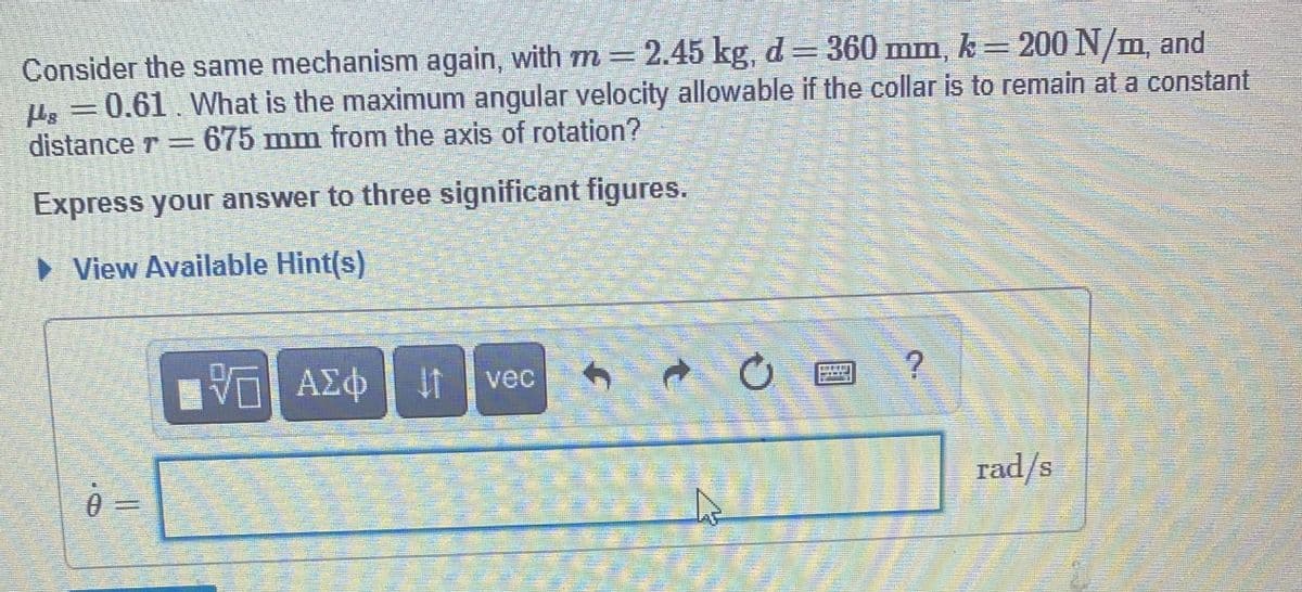 Consider the same mechanism again, with m =2.45 kg, d= 360 mm, k = 200 N/m, and
Hs = 0.61. What is the maximum angular velocity allowable if the collar is to remain at a constant
distance r =675 mm from the axis of rotation?
Express your answer to three significant figures.
• View Available Hint(s)
vec
0.
rad/s
2.
