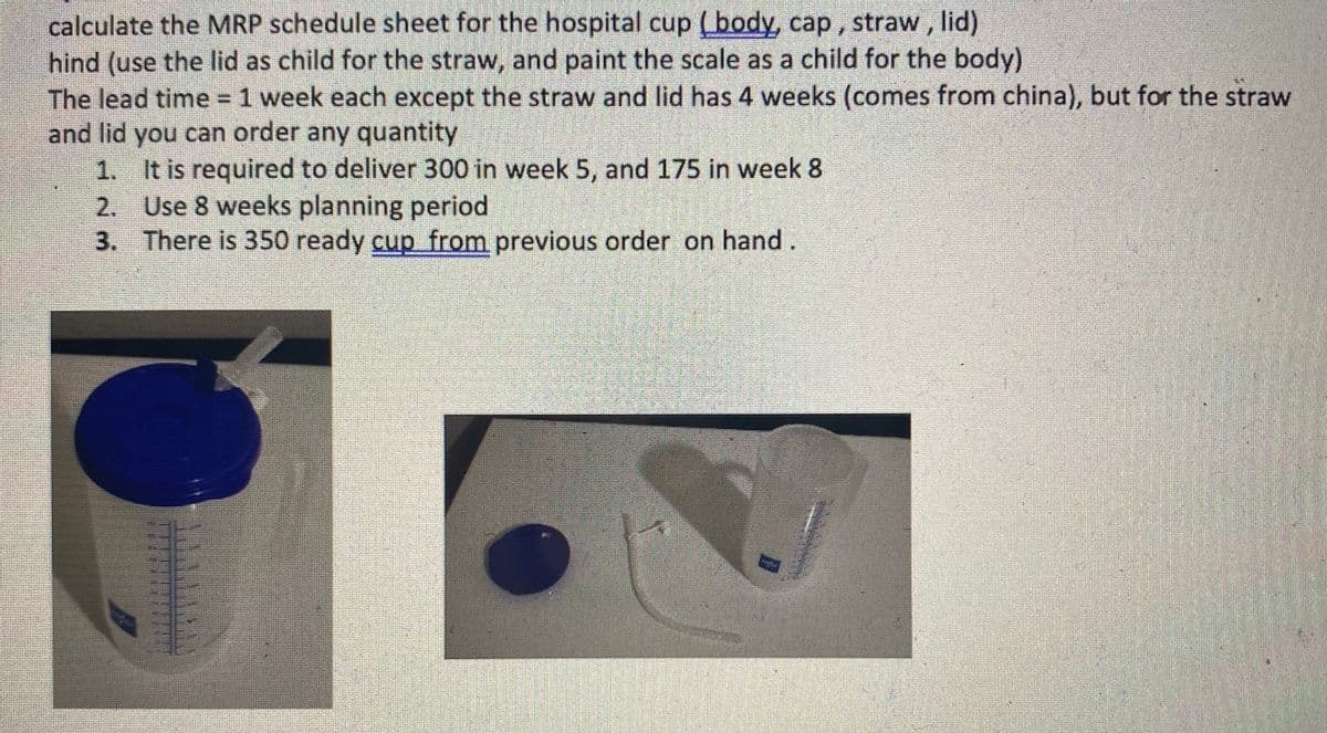 calculate the MRP schedule sheet for the hospital cup (body, cap , straw, lid)
hind (use the lid as child for the straw, and paint the scale as a child for the body)
The lead time = 1 week each except the straw and lid has 4 weeks (comes from china), but for the straw
and lid you can order any quantity
1. It is required to deliver 300 in week 5, and 175 in week 8
2. Use 8 weeks planning period
3. There is 350 ready cup from previous order on hand.
