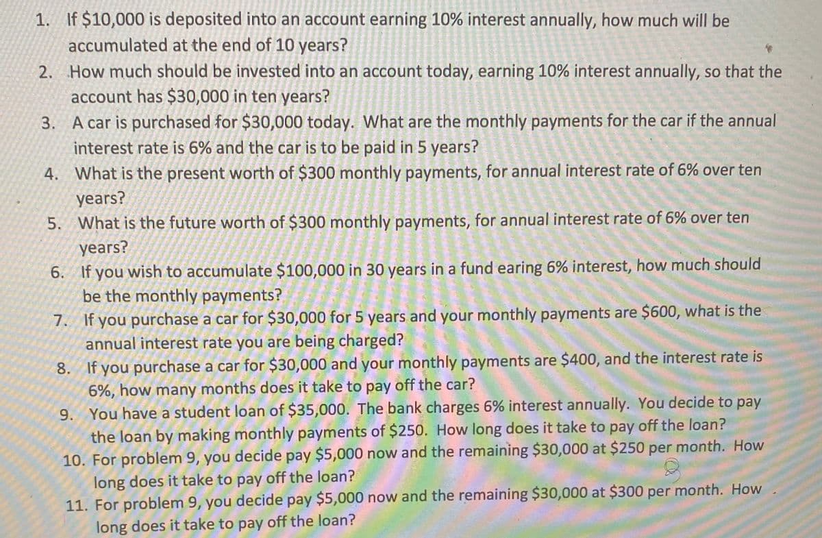 If $10,000 is deposited into an account earning 10% interest annually, how much will be
accumulated at the end of 10 years?
2. How much should be invested into an account today, earning 10% interest annually, so that the
account has $30,000 in ten years?
3. A car is purchased for $30,000 today. What are the monthly payments for the car if the annual
interest rate is 6% and the car is to be paid in 5 years?
1.
4. What is the present worth of $300 monthly payments, for annual interest rate of 6% over ten
years?
5. What is the future worth of $300 monthly payments, for annual interest rate of 6% over ten
years?
6. If you wish to accumulate $100,000 in 30 years in a fund earing 6% interest, how much should
be the monthly payments?
7. If you purchase a car for $30,000 for 5 years and your monthly payments are $600, what is the
annual interest rate you are being charged?
8. If you purchase a car for $30,000 and your monthly payments are $400, and the interest rate is
6%, how many months does it take to pay off the car?
9. You have a student loan of $35,000. The bank charges 6% interest annually. You decide to pay
the loan by making monthly payments of $250. How long does it take to pay off the loan?
10. For problem 9, you decide pay $5,000 now and the remaining $30,000 at $250 per month. How
long does it take to pay off the loan?
11. For problem 9, you decide pay $5,000 now and the remaining $30,000 at $300 per month. How
long does it take to pay off the loan?
