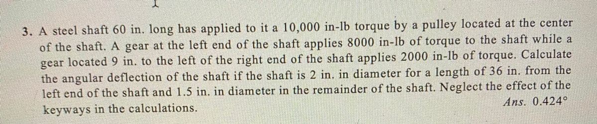 3. A steel shaft 60 in. long has applied to it a 10,000 in-lb torque by a pulley located at the center
of the shaft. A gear at the left end of the shaft applies 8000 in-lb of torque to the shaft while a
gear located 9 in. to the left of the right end of the shaft applies 2000 in-lb of torque. Calculate
the angular deflection of the shaft if the shaft is 2 in. in diameter for a length of 36 in. from the
left end of the shaft and 1.5 in. in diameter in the remainder of the shaft. Neglect the effect of the
keyways in the calculations.
Ans. 0.424o
