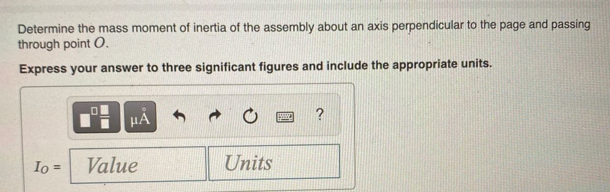 Determine the mass moment of inertia of the assembly about an axis perpendicular to the page and passing
through point O.
Express your answer to three significant figures and include the appropriate units.
Io =
Value
Units
%3D
