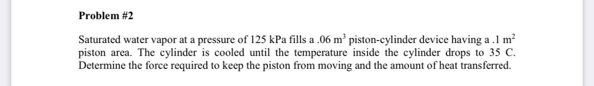 Problem #2
Saturated water vapor at a pressure of 125 kPa fills a .06 m³ piston-cylinder device having a .1 m?
piston area. The cylinder is cooled until the temperature inside the cylinder drops to 35 C.
Determine the force required to keep the piston from moving and the amount of heat transferred.
