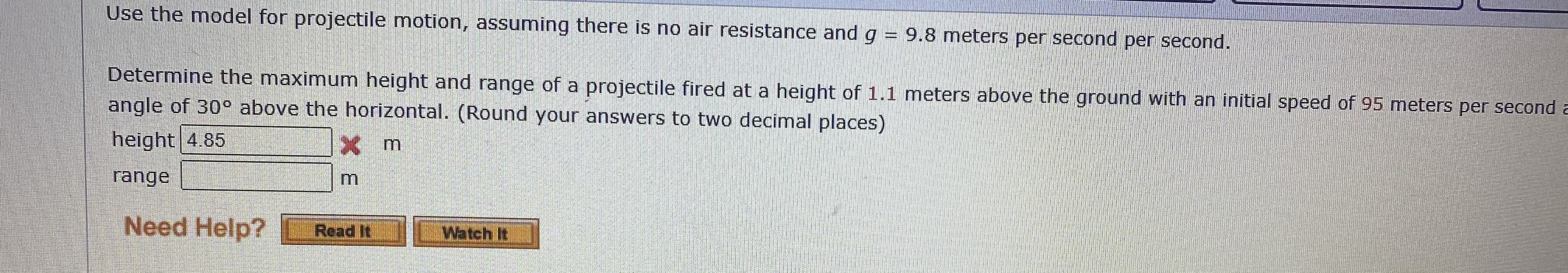 Determine the maximum height and range of a projectile fired at a height of 1.1 meters above the ground with an initial speed of 95 meters per secone
angle of 30° above the horizontal. (Round your answers to two decimal places)
height 4.85
Xm
range
