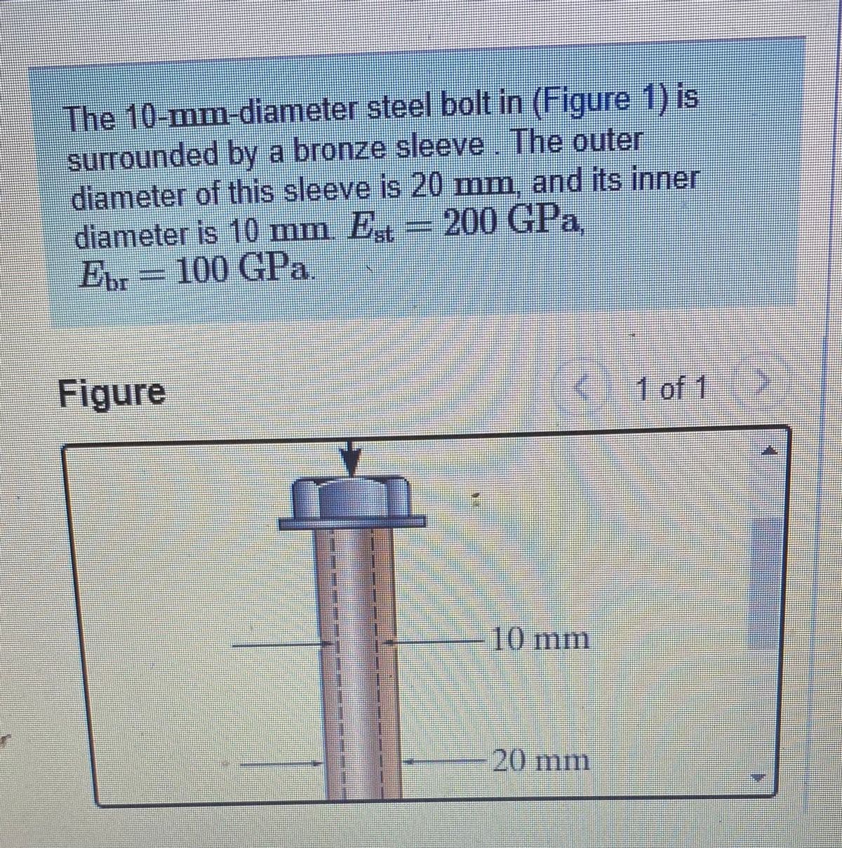 The 10-mm-diameter steel bolt in (Figure 1) is
surrounded by a bronze sleeve. The outer
diameter of this sleeve is 20 mm, and its inner
diameter is 10 mm E, =200 GPa,
Er-100 GPa
st.
Figure
K1 of 1
-10mm
20 mm
