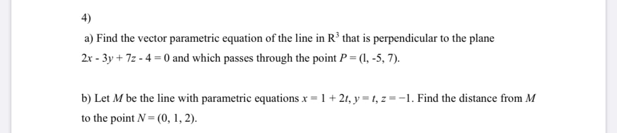 4)
a) Find the vector parametric equation of the line in R³ that is perpendicular to the plane
2x - 3y + 7z - 4 = 0 and which passes through the point P = (1, -5, 7).
