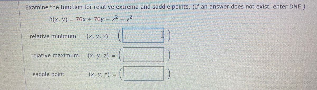 Examine the function for relative extrema and saddle points. (If an answer does not exist, enter DNE.)
hix, y) %3D 76х + 76у - х2 - у?
relative minimum
(X, Y, Z) =
relative maximum
(х, у, 2)
saddle point
(X, y, z) =
