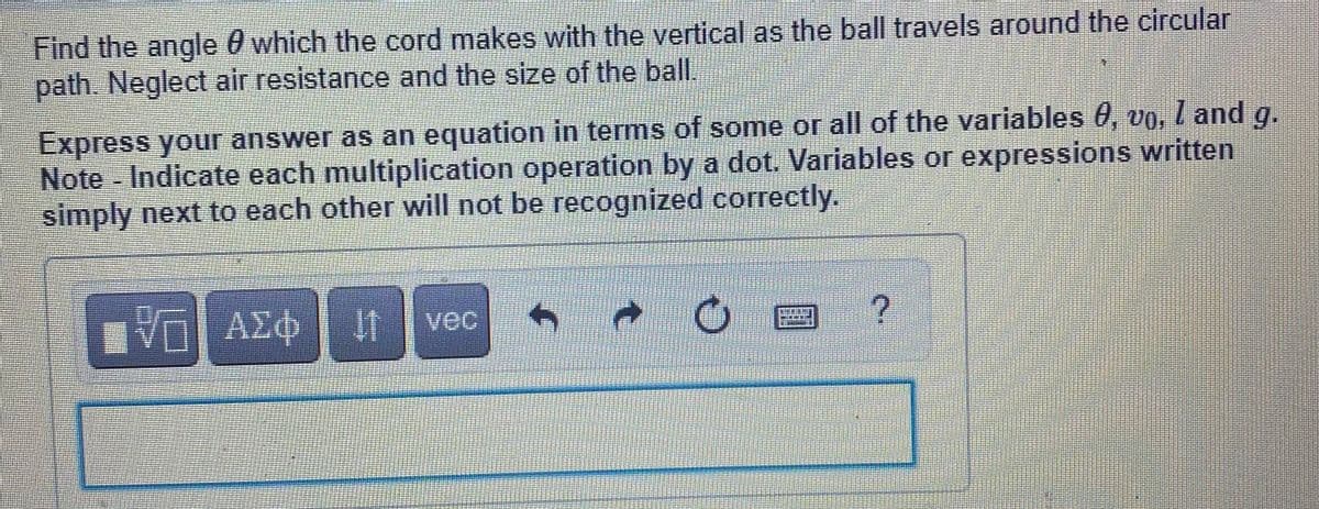 Find the angle 0 which the cord makes with the vertical as the ball travels around the circular
path. Neglect air resistance and the size of the ball.
Express your answer as an equation in terms of some or all of the variables 0, vo, I and g.
Note Indicate each multiplication operation by a dot. Variables or expressions written
simply next to each other will not be recognized correctly.
ΑΣφ
vec
