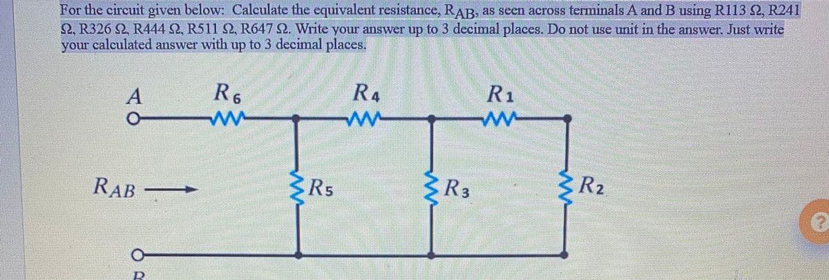 For the circuit given below: Calculate the equivalent resistance, RAB. as seen across termimals A and B using R113 2, R241
2, R326 2, R444 2, R511 2, R647 2. Write your answer up to 3 decimal places. Do not use unit in the answer. Just write
your calculated answer with up to 3 decimal places,
R1
R4
ww
R6
R5
3R3
R2
RAB
