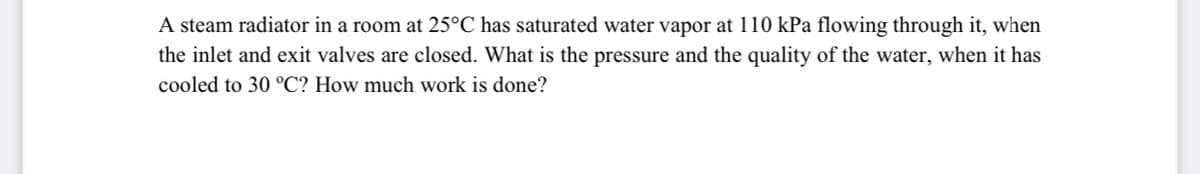 A steam radiator in a room at 25°C has saturated water vapor at 110 kPa flowing through it, when
the inlet and exit valves are closed. What is the pressure and the quality of the water, when it has
cooled to 30 °C? How much work is done?
