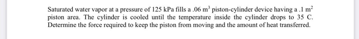 Saturated water vapor at a pressure of 125 kPa fills a .06 m' piston-cylinder device having a .1 m?
piston area. The cylinder is cooled until the temperature inside the cylinder drops to 35 C.
Determine the force required to keep the piston from moving and the amount of heat transferred.
