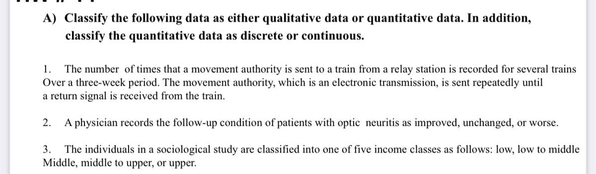 A) Classify the following data as either qualitative data or quantitative data. In addition,
classify the quantitative data as discrete or continuous.
The number of times that a movement authority is sent to a train from a relay station is recorded for several trains
Over a three-week period. The movement authority, which is an electronic transmission, is sent repeatedly until
a return signal is received from the train.
1.
2. A physician records the follow-up condition of patients with optic neuritis as improved, unchanged, or worse.
The individuals in a sociological study are classified into one of five income classes as follows: low, low to middle
Middle, middle to upper, or upper.
3.
