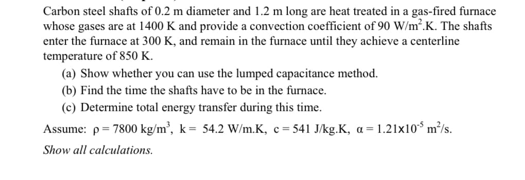 Carbon steel shafts of 0.2 m diameter and 1.2 m long are heat treated in a gas-fired furnace
whose gases are at 1400 K and provide a convection coefficient of 90 W/m².K. The shafts
enter the furnace at 300 K, and remain in the furnace until they achieve a centerline
temperature of 850 K.
(a) Show whether you can use the lumped capacitance method.
(b) Find the time the shafts have to be in the furnace.
(c) Determine total energy transfer during this time.
Assume: p= 7800 kg/m², k= 54.2 W/m.K, c= 541 J/kg.K, a = 1.21x10³ m²/s.
Show all calculations.
