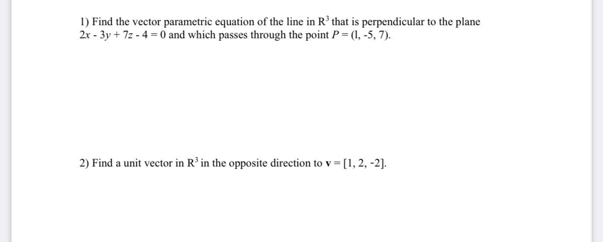 1) Find the vector parametric equation of the line in R³ that is perpendicular to the plane
2x - 3y + 7z - 4 = 0 and which passes through the point P = (1, -5, 7).
2) Find a unit vector in R³ in the opposite direction to v =
[1, 2, -2].
