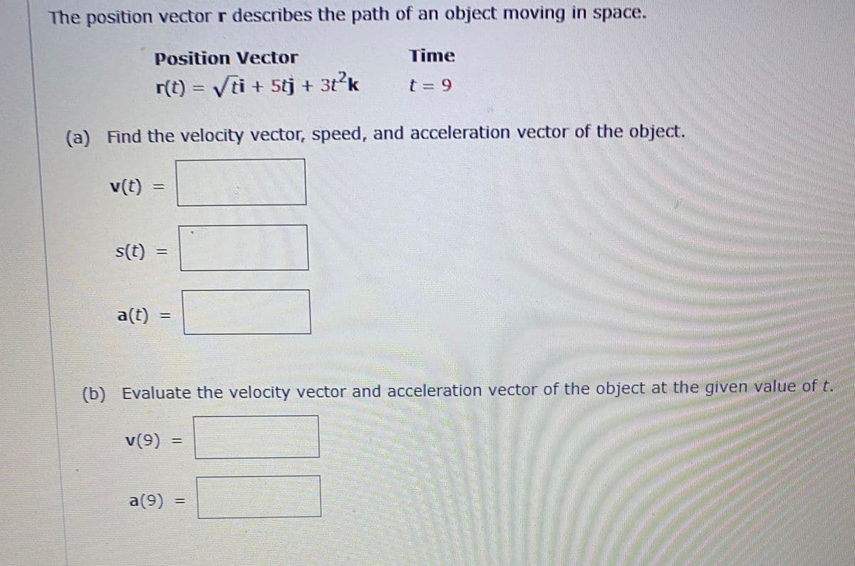 The position vector r describes the path of an object moving in space.
Position Vector
Time
r(t) = Vti + 5tj + 3t²k
t = 9
(a) Find the velocity vector, speed, and acceleration vector of the object.
v(t)
s(t)
a(t)
(b) Evaluate the velocity vector and acceleration vector of the object at the given value of t.
v(9)
a(9)
