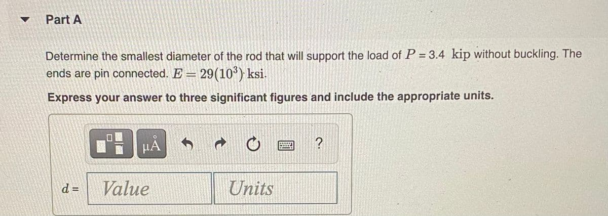Part A
Determine the smallest diameter of the rod that will support the load of P = 3.4 kip without buckling. The
ends are pin connected. E = 29(10°) ksi.
Express your answer to three significant figures and include the appropriate units.
HA
d% D
Value
Units
