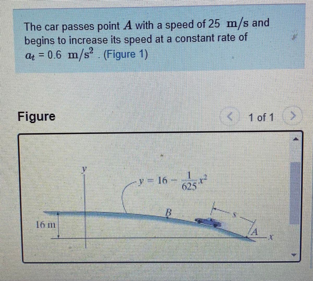 The car passes point A with a speed of 25 m/s and
begins to increase its speed at a constant rate of
a = 0.6 m/s'. (Figure 1)
Figure
1 of 1
/= 16
625
B.
16 m
